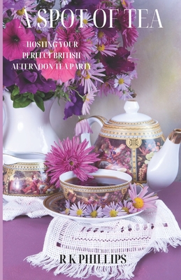 A Spot of Tea: Effortless Elegance Hosting Your Perfect British Afternoon Tea Party - R. K. Phillips