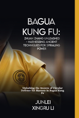 Bagua Kung Fu: Zhuan Zhang Unleashed - Harnessing Ancient Techniques for Spiraling Power: Unlocking the Secrets of Circular Defense f - Junlei Xingru Li