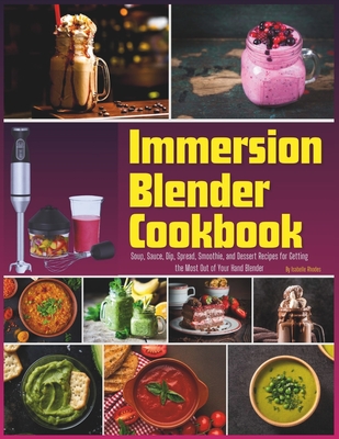 Immersion Blender Cookbook: 100 Soup, Sauce, Dip, Spread, Smoothie, and Dessert Recipes for Getting the Most Out of Your Hand Blender - Isabelle Rhodes