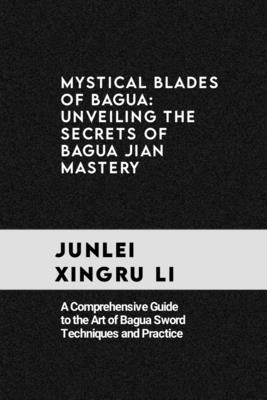 Mystical Blades of Bagua: Unveiling the Secrets of Bagua Jian Mastery: A Comprehensive Guide to the Art of Bagua Sword Techniques and Practice - Junlei Xingru Li
