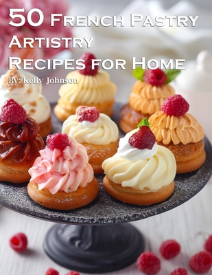 50 French Pastry Artistry Recipes for Home - Kelly Johnson