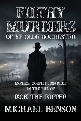 FILTHY MURDERS of Ye Olde Rochester: Monroe County Homicide in the era of Jack the Ripper - Michael Benson