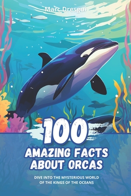 100 Amazing Facts about Orcas: Dive into the Mysterious World of the Kings of the Oceans - Marc Dresgui