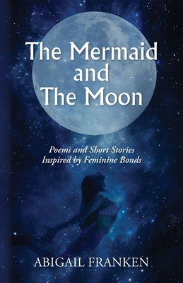 The Mermaid and The Moon: Poems and Short Stories Inspired by Feminine Bonds - Abigail Franken