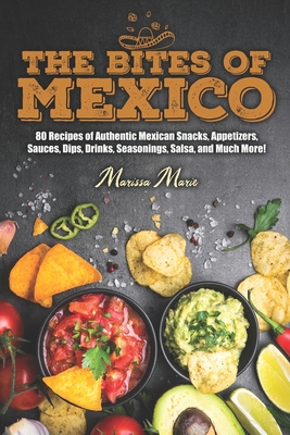 The Bites of Mexico: 80 Recipes of Authentic Mexican Snacks, Appetizers, Sauces, Dips, Drinks, Seasonings, Salsa, and Much More! - Marissa Marie