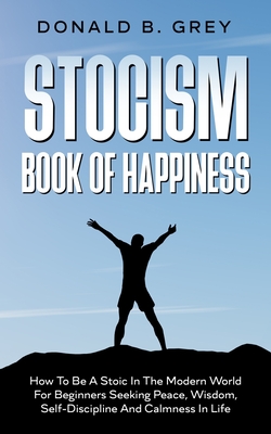 Stocism Book Of Happiness: How To Be A Stoic In The Modern World For Beginners Seeking Peace, Wisdom, Self-Discipline And Calmness In Life - Donald B. Grey