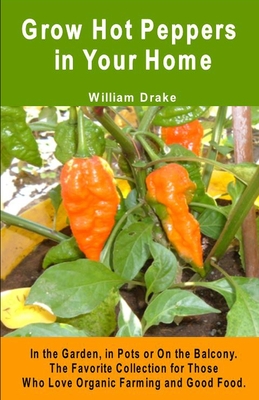 Grow Hot Peppers in Your Home. In the Garden, in Pots or On the Balcony: The Favorite Collection for Those Who Love Organic Farming and Good Food - William Drake