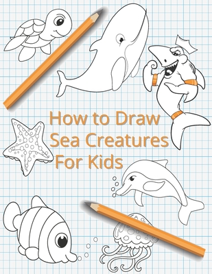 How To Draw Sea Creatures For Kids: The Complete Step-By-Step Guide to Learn How to Draw Sea Animals: How to Draw Sharks, Whales, Dolphins, Fish For K - Lisa Mccain