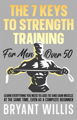 The seven keys to strength training for men over 50: Learn everything you need to lose fat and gain muscle at the same time, even as a complete beginn - Bryant Willis