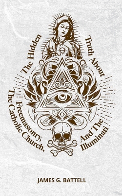 The Hidden Truth About Freemasonry, The Catholic Church, And The Illuminati - James Battell
