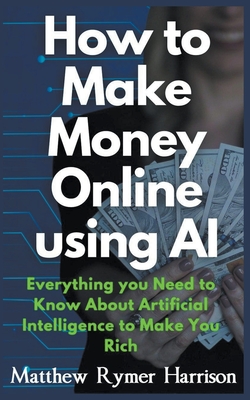 How to Make Money Online Using AI Everything you Need to Know About Artificial Intelligence to Make You Rich - Matthew Rymer Harrison