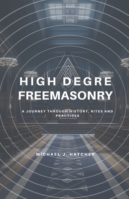 High Degree Freemasonry: A Journey Through History, Rites and Practices - Michael J. Hatcher