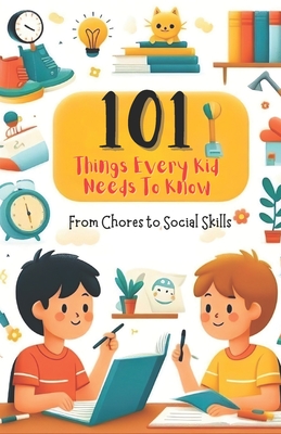 101 Things Every Kid Needs to Know from Chores to Social Skills: A Comprehensive Guide to Raising Independent and Responsible Children - Katherine Santos