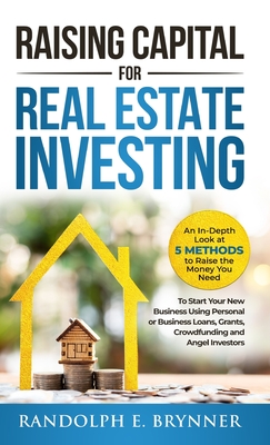 Raising Capital for Real Estate Investing: An In-Depth Look at 5 Methods to Raise the Money You Need to Start Your New Business Using Personal or Busi - Randolph E. Brynner