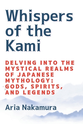 Whispers of the Kami: Delving into the Mystical Realms of Japanese Mythology: Gods, Spirits, and Legends - Aria Nakamura