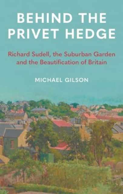 Behind the Privet Hedge: Richard Sudell, the Suburban Garden and the Beautification of Britain - Michael Gilson