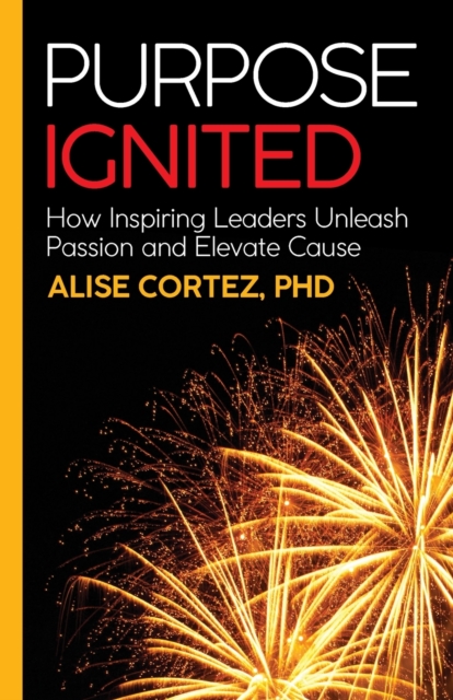 Purpose Ignited: How Inspiring Leaders Unleash Passion and Elevate Cause - Alise Cortez