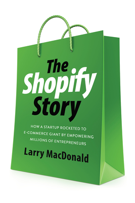 The Shopify Story: How a Startup Rocketed to E-Commerce Giant by Empowering Millions of Entrepreneurs - Larry Macdonald