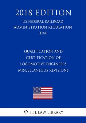 Qualification and Certification of Locomotive Engineers - Miscellaneous Revisions (US Federal Railroad Administration Regulation) (FRA) (2018 Edition) - The Law Library