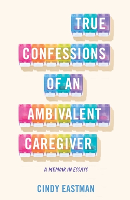 True Confessions of an Ambivalent Caregiver: A Memoir in Essays - Cindy Eastman