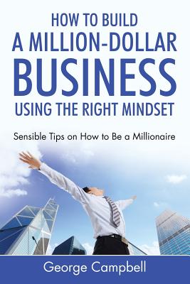 How to Build a Million-Dollar Business Using the Right Mindset: Sensible Tips on How to Be a Millionaire - George Campbell