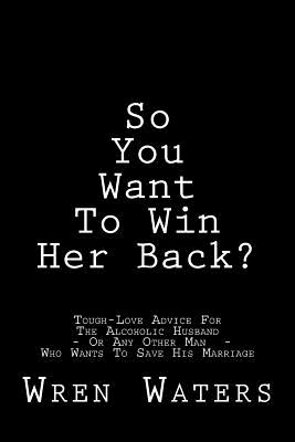 So You Want To Win Her Back?: Tough-Love Advice For The Alcoholic Husband Who Wants To Save His Marriage - Wren Waters