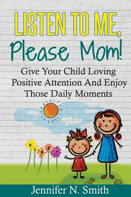Positive Parenting: Listen To Me, Please Mom! Give Your Child Loving Positive Attention And Enjoy Those Daily Moments - Jennifer N. Smith