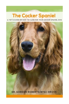 The Cocker Spaniel: A Vet's Guide on How to Care for your Cocker Spaniel Dog - Gordon Roberts Bvsc Mrcvs