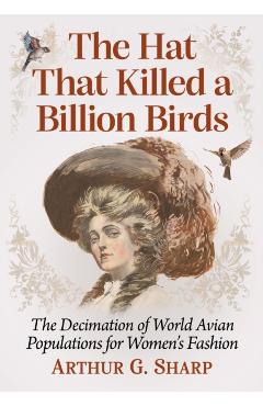 Poza produsului The Hat That Killed a Billion Birds: The Decimation of World Avian Populations for Women's Fashion - Arthur G. Sharp