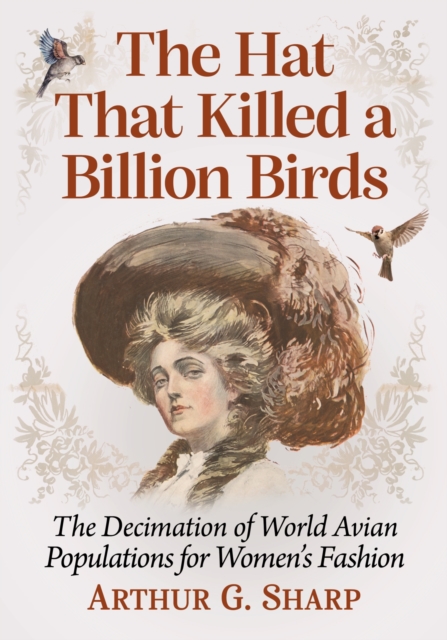 The Hat That Killed a Billion Birds: The Decimation of World Avian Populations for Women's Fashion - Arthur G. Sharp