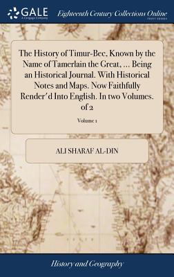 The History of Timur-Bec, Known by the Name of Tamerlain the Great, ... Being an Historical Journal. With Historical Notes and Maps. Now Faithfully Re - Ali Sharaf Al-din