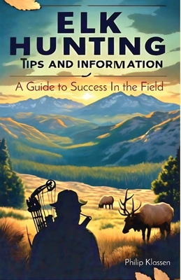 Elk Hunting Tips and Information: A Guide to Success In the Field - Philip Klassen