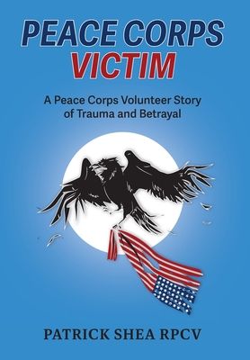 Peace Corps Victim: A Peace Corps Volunteer Story of Trauma and Betrayal - Patrick Shea