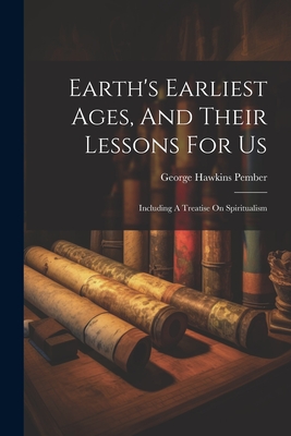 Earth's Earliest Ages, And Their Lessons For Us: Including A Treatise On Spiritualism - George Hawkins Pember