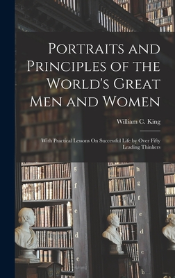 Portraits and Principles of the World's Great Men and Women: With Practical Lessons On Successful Life by Over Fifty Leading Thinkers - William C. King