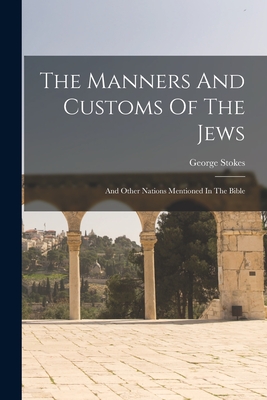 The Manners And Customs Of The Jews: And Other Nations Mentioned In The Bible - George Stokes
