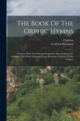 The Book Of The Orphic Hymns: Together With The Principal Fragments Also Attributed To Orpheus. The Whole Extracted From Hermann's Edition Of The Or - Orpheus