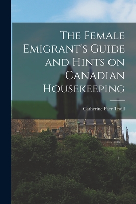 The Female Emigrant's Guide and Hints on Canadian Housekeeping - Catherine Parr 1802-1899 Traill