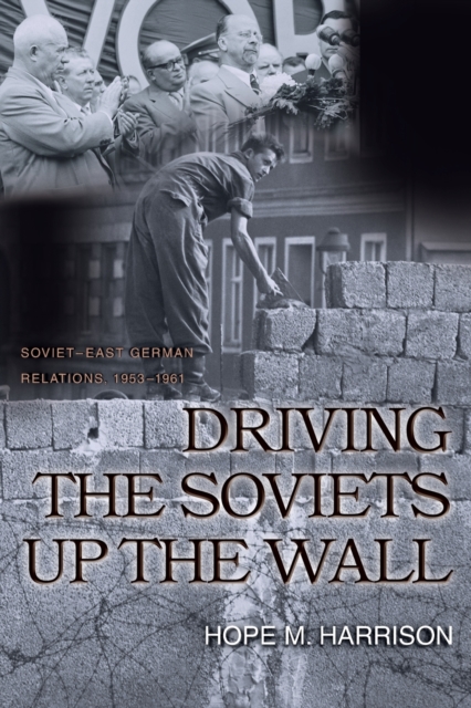 Driving the Soviets Up the Wall: Soviet-East German Relations, 1953-1961 - Hope M. Harrison