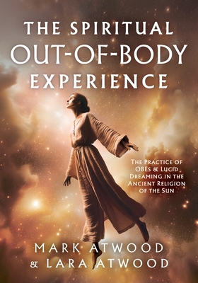 The Spiritual Out-of-Body Experience: The Practice of OBEs and Lucid Dreaming in the Ancient Religion of the Sun - Mark Atwood