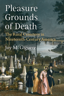 Pleasure Grounds of Death: The Rural Cemetery in Nineteenth-Century America - Joy M. Giguere