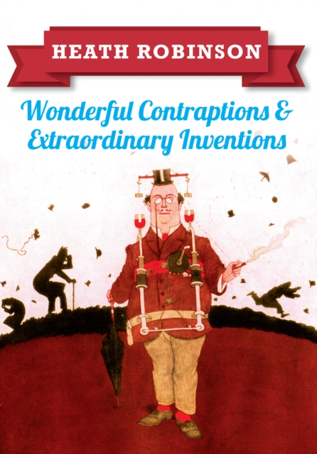 Heath Robinson: Wonderful Contraptions and Extraordinary Inventions - William Heath Robinson