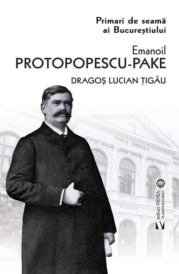 Primari de seama ai Bucurestiului: Emanoil Protopopescu-Pake - Dragos Lucian Tigau