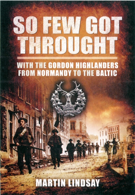 So Few Got through: With the Gordon Highlanders From Normandy to the Baltic - Lindsay Martin