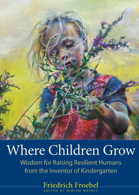 Coperta cărții 'Where Children Grow: Wisdom for Raising Resilient Humans from the Inventor of Kindergarten - Friedrich Froebel'