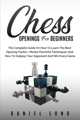 Chess Openings for Beginners: The Complete Guide On How To Learn The Best Opening Tactics, Master Powerful Techniques And How To Outplay Your Oppone - Daniel Long