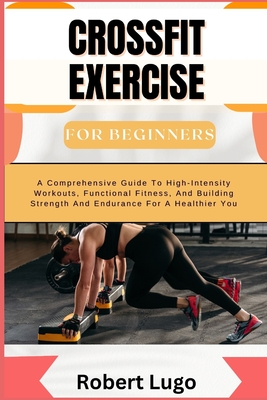 CROSSFIT EXERCISE For Beginners: A Comprehensive Guide To High-Intensity Workouts, Functional Fitness, And Building Strength And Endurance For A Healt - Robert Lugo
