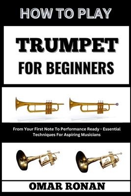 How to Play Trumpet for Beginners: From Your First Note To Performance Ready - Essential Techniques For Aspiring Musicians - Omar Ronan