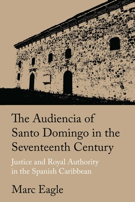 The Audiencia of Santo Domingo in the Seventeenth Century: Justice and Royal Authority in the Spanish Caribbean - Marc Eagle