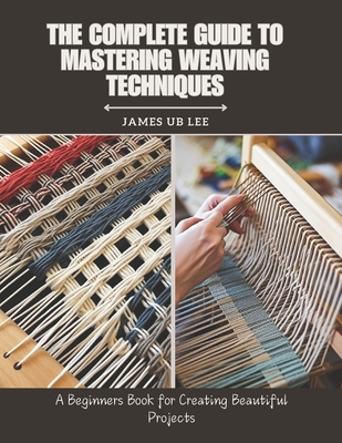 The Complete Guide to Mastering Weaving Techniques: A Beginners Book for Creating Beautiful Projects - James Ub Lee